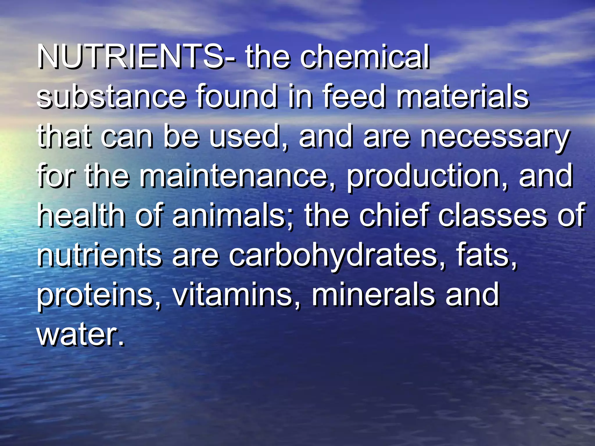 NUTRIENTS- the chemicalNUTRIENTS- the chemical
substance found in feed materialssubstance found in feed materials
that can be used, and are necessarythat can be used, and are necessary
for the maintenance, production, andfor the maintenance, production, and
health of animals; the chief classes ofhealth of animals; the chief classes of
nutrients are carbohydrates, fats,nutrients are carbohydrates, fats,
proteins, vitamins, minerals andproteins, vitamins, minerals and
water.water.
 