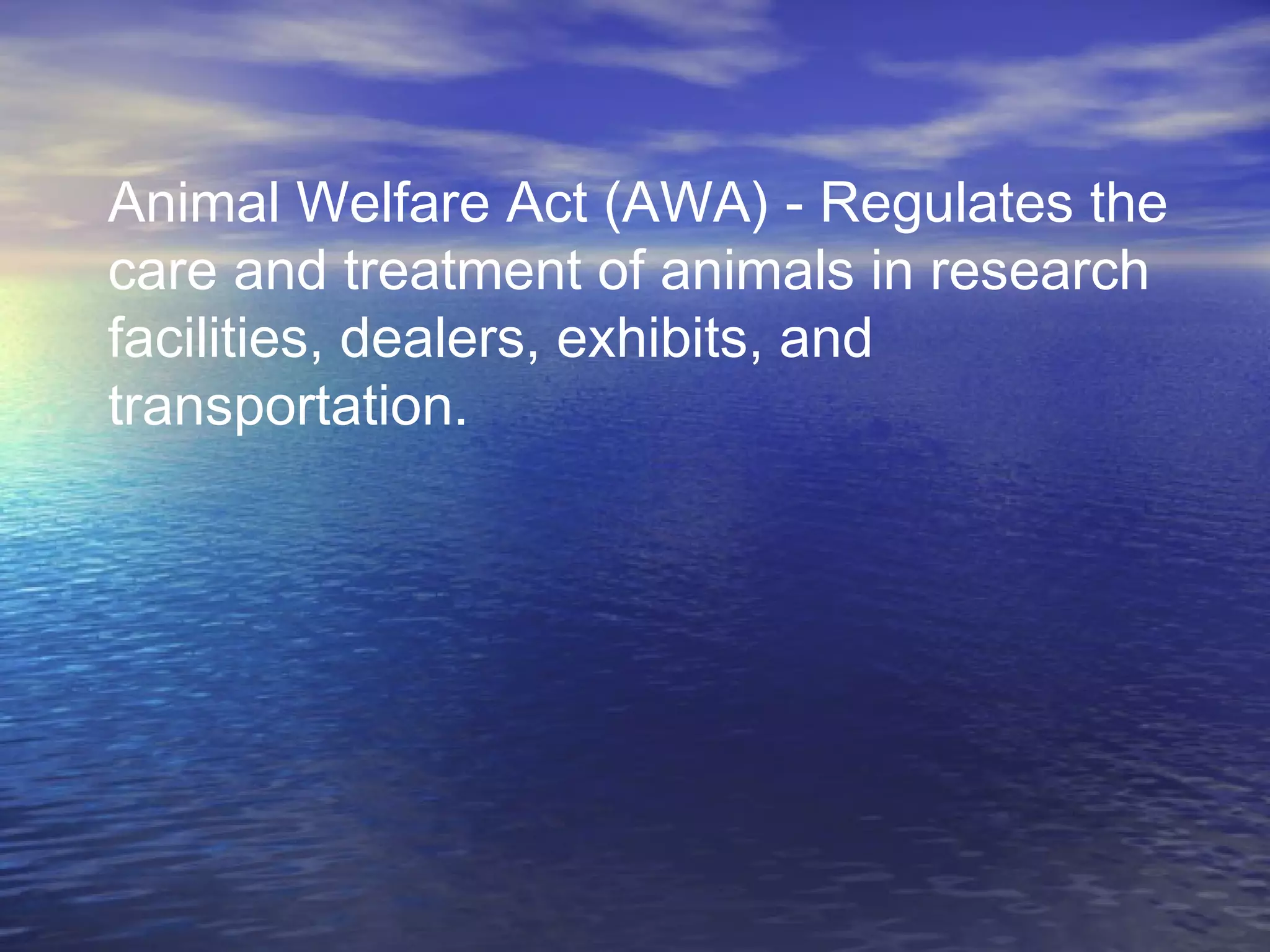 Animal Welfare Act (AWA) - Regulates the
care and treatment of animals in research
facilities, dealers, exhibits, and
transportation.
 