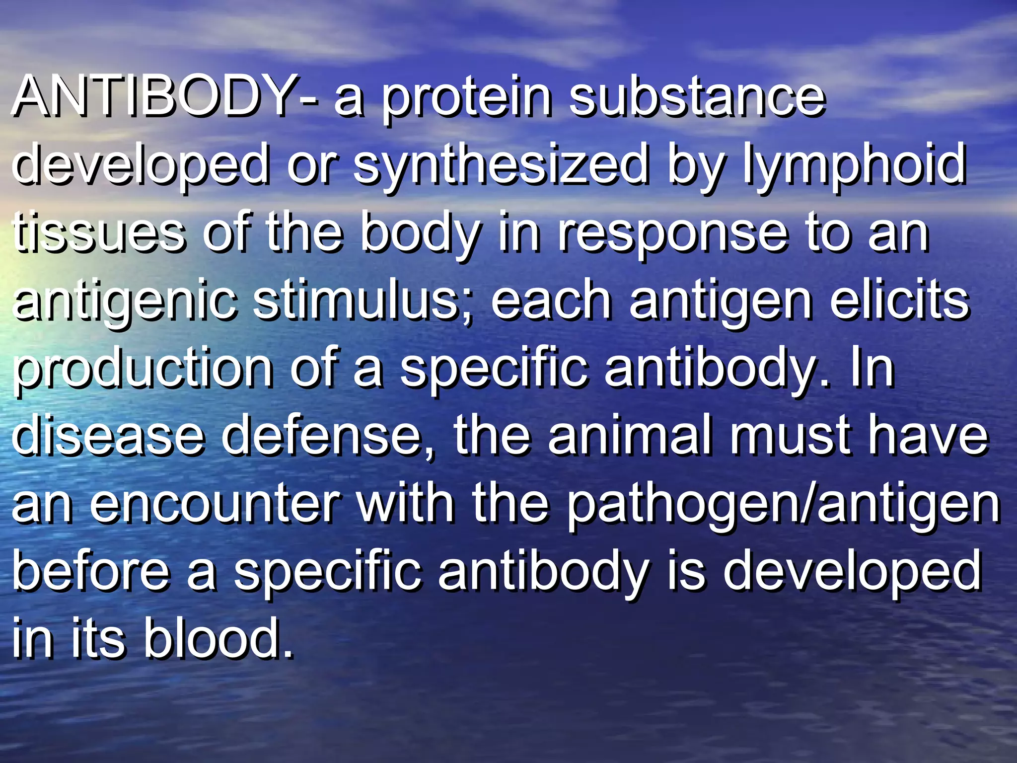 ANTIBODY- a protein substanceANTIBODY- a protein substance
developed or synthesized by lymphoiddeveloped or synthesized by lymphoid
tissues of the body in response to antissues of the body in response to an
antigenic stimulus; each antigen elicitsantigenic stimulus; each antigen elicits
production of a specific antibody. Inproduction of a specific antibody. In
disease defense, the animal must havedisease defense, the animal must have
an encounter with the pathogen/antigenan encounter with the pathogen/antigen
before a specific antibody is developedbefore a specific antibody is developed
in its blood.in its blood.
 