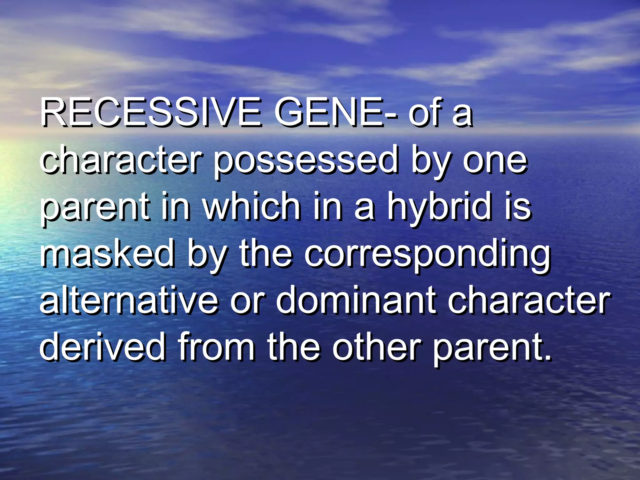 RECESSIVE GENE- of aRECESSIVE GENE- of a
character possessed by onecharacter possessed by one
parent in which in a hybrid isparent in which in a hybrid is
masked by the correspondingmasked by the corresponding
alternative or dominant characteralternative or dominant character
derived from the other parent.derived from the other parent.
 