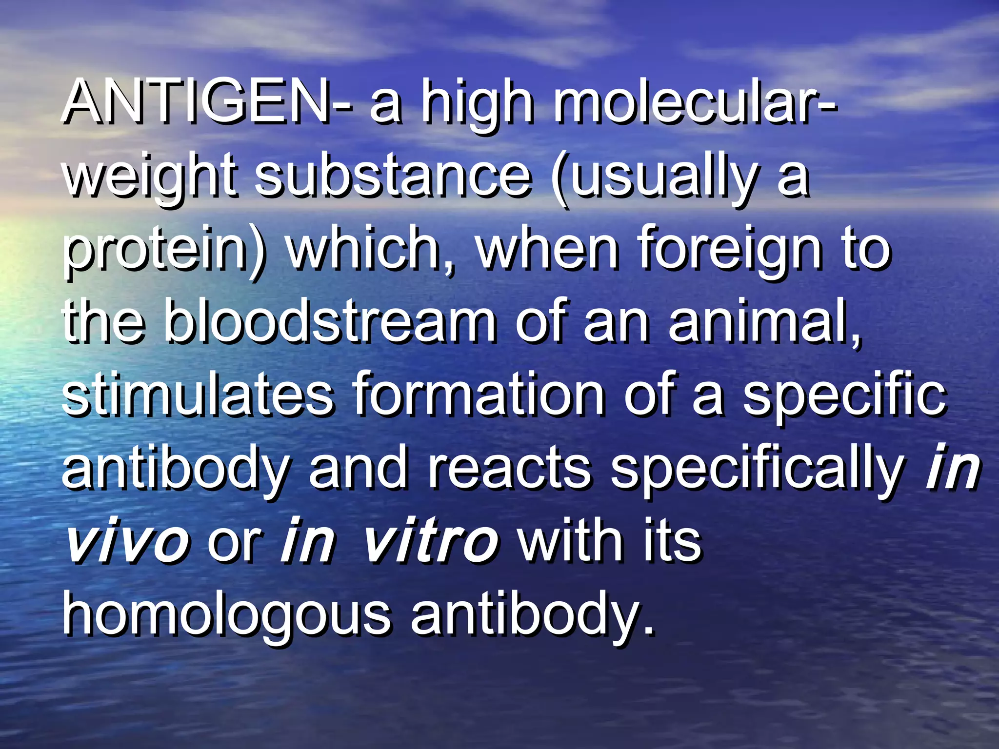 ANTIGEN- a high molecular-ANTIGEN- a high molecular-
weight substance (usually aweight substance (usually a
protein) which, when foreign toprotein) which, when foreign to
the bloodstream of an animal,the bloodstream of an animal,
stimulates formation of a specificstimulates formation of a specific
antibody and reacts specificallyantibody and reacts specifically inin
vivovivo oror in vitroin vitro with itswith its
homologous antibody.homologous antibody.
 