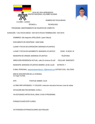 HOJA DE VIDA APRENDICES
CENTRO NACIONAL COLOMBO ALEMAN
NÚMERO DE FICHA 864304
TËCNICO x TECNÓLOGO
PROGRAMA: MANTENIMIENTO DE EQUIPOS DE COMPUTO
DURACIÓN: 1 Año FECHA INICIO: 19/01/2015 FECHA TERMINACIÓN: 19/01/2016
NOMBRES: Otto Alejandro APELLIDOS: Lastre Villacob
DOCUMENTO DE IDENTIDAD: 1048218286
LUGAR Y FECHA DE EXPEDICIÓN: BARANOA ATLANTICO
LUGAR Y FECHA DE NACIMIENTO: BARANOA ATLANTICO EDAD: 19 SEXO: M
MUNICIPIO DE ORIGEN: BARANOA ATLANTICO TELÉFONO:
DIRECCIÓN RESIDENCIA ACTUAL: calle 22 números 22-c42 CELULAR: 3046232673
MUNICIPIO: BARANOA ATLANTICO BARRIO: 20 DE JULIO ESTRATO: 1
E-MAIL PERSONAL: alejandrolastrevillacob_10@hotmail.com ESTADO CIVIL: SOLTERO
BREVE DESCRIPCIÓN DE LA VIVIENDA:
Un hogar humilde
EPS: PUNTAJE SISBEN: 32,29
ULTIMO AÑO APROBADO: 11 COLEGIO: institución educativa francisco José de caldas
SITUACIÓN MILITAR DEFINIDA: SI NO x
HA ESTUDIADO ANTES EN EL SENA: SI NO X PROGRAMA:
PORQUE ELIGIÓ ESTE CURSO:
ACTIVIDADES EXTRAESCOLARES QUE REALIZA:
 