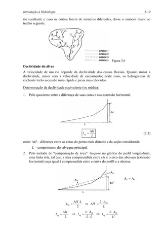 Introdução à Hidrologia 3-10
rio resultante e caso os cursos forem de números diferentes, dá-se o número maior ao
trecho seguinte.
Figura 3.6
Declividade do álveo
A velocidade de um rio depende da declividade dos canais fluviais. Quanto maior a
declividade, maior será a velocidade de escoamento; neste caso, os hidrogramas de
enchente terão ascensão mais rápida e picos mais elevados.
Determinação da declividade equivalente (ou média):
1. Pelo quociente entre a diferença de suas cotas e sua extensão horizontal:
L
H
Ieq
D
= (3.5)
onde: DH – diferença entre as cotas do ponto mais distante e da seção considerada;
L – comprimento do talvegue principal.
2. Pelo método de “compensação de área”: traça-se no gráfico do perfil longitudinal,
uma linha reta, tal que, a área compreendida entre ela e o eixo das abcissas (extensão
horizontal) seja igual à compreendida entre a curva do perfil e a abcissa.
A1 = A2
L
A2
H´
LH
A TR
TR
×
=DÞ
×D
=
2
´
L
H
Ieq
´D
= Þ
LL
A
I TR
eq
×
×
=
2
Þ 2
2
L
A
I TR
eq
×
=
 