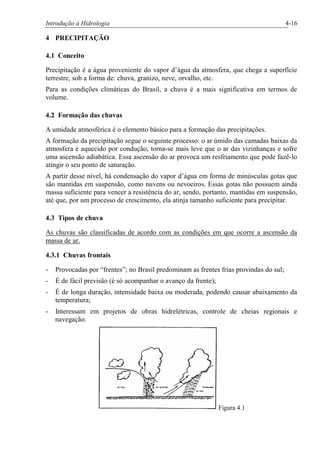 Introdução à Hidrologia 4-16
4 PRECIPITAÇÃO
4.1 Conceito
Precipitação é a água proveniente do vapor d’água da atmosfera, que chega a superfície
terrestre, sob a forma de: chuva, granizo, neve, orvalho, etc.
Para as condições climáticas do Brasil, a chuva é a mais significativa em termos de
volume.
4.2 Formação das chuvas
A umidade atmosférica é o elemento básico para a formação das precipitações.
A formação da precipitação segue o seguinte processo: o ar úmido das camadas baixas da
atmosfera é aquecido por condução, torna-se mais leve que o ar das vizinhanças e sofre
uma ascensão adiabática. Essa ascensão do ar provoca um resfriamento que pode fazê-lo
atingir o seu ponto de saturação.
A partir desse nível, há condensação do vapor d’água em forma de minúsculas gotas que
são mantidas em suspensão, como nuvens ou nevoeiros. Essas gotas não possuem ainda
massa suficiente para vencer a resistência do ar, sendo, portanto, mantidas em suspensão,
até que, por um processo de crescimento, ela atinja tamanho suficiente para precipitar.
4.3 Tipos de chuva
As chuvas são classificadas de acordo com as condições em que ocorre a ascensão da
massa de ar.
4.3.1 Chuvas frontais
- Provocadas por “frentes”; no Brasil predominam as frentes frias provindas do sul;
- É de fácil previsão (é só acompanhar o avanço da frente);
- É de longa duração, intensidade baixa ou moderada, podendo causar abaixamento da
temperatura;
- Interessam em projetos de obras hidrelétricas, controle de cheias regionais e
navegação.
Figura 4.1
 