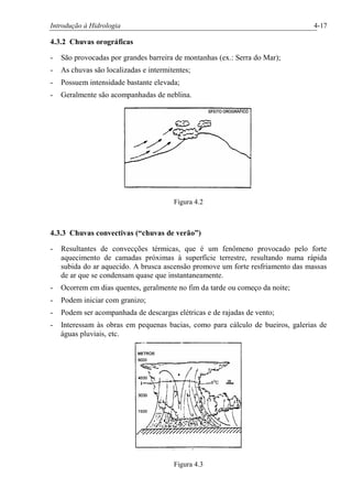 Introdução à Hidrologia 4-17
4.3.2 Chuvas orográficas
- São provocadas por grandes barreira de montanhas (ex.: Serra do Mar);
- As chuvas são localizadas e intermitentes;
- Possuem intensidade bastante elevada;
- Geralmente são acompanhadas de neblina.
Figura 4.2
4.3.3 Chuvas convectivas (“chuvas de verão”)
- Resultantes de convecções térmicas, que é um fenômeno provocado pelo forte
aquecimento de camadas próximas à superfície terrestre, resultando numa rápida
subida do ar aquecido. A brusca ascensão promove um forte resfriamento das massas
de ar que se condensam quase que instantaneamente.
- Ocorrem em dias quentes, geralmente no fim da tarde ou começo da noite;
- Podem iniciar com granizo;
- Podem ser acompanhada de descargas elétricas e de rajadas de vento;
- Interessam às obras em pequenas bacias, como para cálculo de bueiros, galerias de
águas pluviais, etc.
Figura 4.3
 