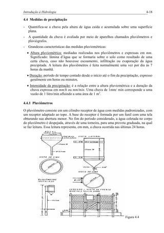 Introdução à Hidrologia 4-18
4.4 Medidas de precipitação
- Quantifica-se a chuva pela altura de água caída e acumulada sobre uma superfície
plana.
- A quantidade da chuva é avaliada por meio de aparelhos chamados pluviômetros e
pluviógrafos.
- Grandezas características das medidas pluviométricas:
· Altura pluviométrica: mediadas realizadas nos pluviômetros e expressas em mm.
Significado: lâmina d’água que se formaria sobre o solo como resultado de uma
certa chuva, caso não houvesse escoamento, infiltração ou evaporação da água
precipitada. A leitura dos pluviômetros é feita normalmente uma vez por dia às 7
horas da manhã.
· Duração: período de tempo contado desde o início até o fim da precipitação, expresso
geralmente em horas ou minutos.
· Intensidade da precipitação: é a relação entre a altura pluviométrica e a duração da
chuva expressa em mm/h ou mm/min. Uma chuva de 1mm/ min corresponde a uma
vazão de 1 litro/min afluindo a uma área de 1 m2
.
4.4.1 Pluviômetros
O pluviômetro consiste em um cilindro receptor de água com medidas padronizadas, com
um receptor adaptado ao topo. A base do receptor é formada por um funil com uma tela
obturando sua abertura menor. No fim do período considerado, a água coletada no corpo
do pluviômetro é despejada, através de uma torneira, para uma proveta graduada, na qual
se faz leitura. Essa leitura representa, em mm, a chuva ocorrida nas últimas 24 horas.
Figura 4.4
 