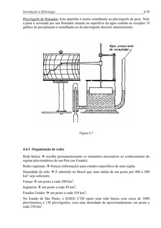 Introdução à Hidrologia 4-20
Pluviógrafo de flutuador: Este aparelho é muito semelhante ao pluviógrafo de peso. Nele
a pena é acionada por um flutuador situado na superfície da água contida no receptor. O
gráfico de precipitação é semelhante ao do pluviógrafo descrito anteriormente.
Figura 4.7
4.4.3 Organização de redes
Rede básica à recolhe permanentemente os elementos necessários ao conhecimento do
regime pluviométrico de um País (ou Estado);
Redes regionais à fornece informações para estudos específicos de uma região.
Densidade da rede à É admitido no Brasil que uma média de um posto por 400 a 500
km2
seja suficiente.
França à um posto a cada 200 km2
;
Inglaterra à um posto a cada 50 km2
;
Estados Unidos à um posto a cada 310 km2
;
No Estado de São Paulo, o DAEE/ CTH opera uma rede básica com cerca de 1000
pluviômetros e 130 pluviógrafos, com uma densidade de aproximadamente um posto a
cada 250 km2
.
 