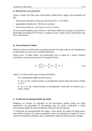 Introdução à Hidrologia 4-22
a) Detecção de erros grosseiros
Como os dados são lidos pelos observadores, podem haver alguns erros grosseiros do
tipo:
- observações marcadas em dias que não existem (ex.: 31 de abril);
- quantidades absurdas (ex.: 500 mm em um dia);
- erro de transcrição (ex.: 0,36 mm em vez de 3,6 mm).
No caso de pluviógrafos, para verificar se não houve defeito na sifonagem, acumula-se a
quantidade precipitada em 24 horas e compara-se com a altura lida no pluviômetro que
fica ao lado destes.
b) Preenchimento de falhas
Pode haver dias sem observação ou mesmo intervalo de tempo maiores, por impedimento
do observador ou o por estar o aparelho danificado.
Nestes casos, os dados falhos, são preenchidos com os dados de 3 postos vizinhos,
localizados o mais próximo possível, da seguinte forma:
÷÷
ø
ö
çç
è
æ
+++= C
C
x
B
B
x
A
A
x
x P
N
N
P
N
N
P
N
N
P
3
1
(4.1)
onde Px é o valor de chuva que se deseja determinar;
Nx é a precipitação média anual do posto x;
NA, NB e NC são, respectivamente, as precipitações médias anuais do postos vizinhos
A, B e C;
PA, PB e PC são, respectivamente, as precipitações observadas no instante que o
posto x falhou.
c) Verificação da homogeneidade dos dados
Mudanças na locação ou exposição de um pluviômetro podem causar um efeito
significativo na quantidade de precipitação que ele mede, conduzindo a dados
inconsistentes (dados de natureza diferente dentro do mesmo registro).
A verificação da homogeneidade dos dados é feita através da análise de dupla-massa.
Este método compara os valores acumulados anuais (ou sazonais) da estação X com os
valores da estação de referência, que é usualmente a média de diversos postos vizinhos.
 