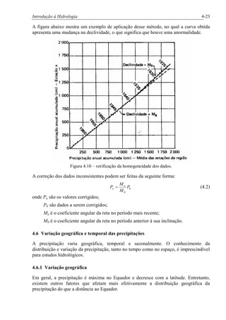 Introdução à Hidrologia 4-23
A figura abaixo mostra um exemplo de aplicação desse método, no qual a curva obtida
apresenta uma mudança na declividade, o que significa que houve uma anormalidade.
Figura 4.10 – verificação da homogeneidade dos dados.
A correção dos dados inconsistentes podem ser feitas da seguinte forma:
0
0
P
M
M
P a
a = (4.2)
onde Pa são os valores corrigidos;
P0 são dados a serem corrigidos;
Ma é o coeficiente angular da reta no período mais recente;
M0 é o coeficiente angular da reta no período anterior à sua inclinação.
4.6 Variação geográfica e temporal das precipitações
A precipitação varia geográfica, temporal e sazonalmente. O conhecimento da
distribuição e variação da precipitação, tanto no tempo como no espaço, é imprescindível
para estudos hidrológicos.
4.6.1 Variação geográfica
Em geral, a precipitação é máxima no Equador e decresce com a latitude. Entretanto,
existem outros fatores que afetam mais efetivamente a distribuição geográfica da
precipitação do que a distância ao Equador.
 