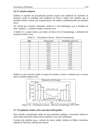 Introdução à Hidrologia 4-24
4.6.2 Variação temporal
Embora os registros de precipitações possam sugerir uma tendência de aumentar ou
diminuir, existe na realidade uma tendência de voltar à média. Isso significa que os
períodos úmidos, mesmo que irregularmente, são sempre contrabalançados por períodos
secos.
Em virtude das variações estacionais, define-se o Ano hidrológico, que é dividido em
duas “estações”, o semestre úmido e semestre seco.
A tabela 4.1 a seguir ilustra, com dados da bacia do rio Guarapiranga, a definição dos
semestres úmido e seco.
Tabela 4.1 – Precipitações mensais – Bacia do Guarapiranga.
Mês Pmed (mm) Pmed/Ptot.anual (%)
1 241,3 15,45
2 215,1 13,77
3 175,7 11,25
4 105,0 6,72
5 79,7 5,10
6 63,2 4,04
7 47,7 3,05
8 53,9 3,45
9 91,8 5,88
10 138,1 8,84
11 144,8 9,27
12 206,0 13,18
Define-se como semestre úmido os meses de outubro a março e semestre seco os meses
abril a setembro (figura 4.10).
Figura 4.10 – Precipitações mensais – Bacia do Guarapiranga (1929-1985).
4.7 Precipitações médias sobre uma bacia hidrográfica
Para calcular a precipitação média de uma superfície qualquer, é necessário utilizar as
observações dos postos dentro dessa superfície e nas suas vizinhanças.
Existem três métodos para o cálculo da chuva média: método da Média Aritmética,
método de Thiessen e método das Isoietas.
 