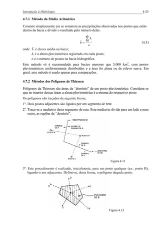 Introdução à Hidrologia 4-25
4.7.1 Método da Média Aritmética
Consiste simplesmente em se somarem as precipitações observadas nos postos que estão
dentro da bacia e dividir o resultado pelo número deles.
n
h
h
n
i
iå=
= 1
(4.3)
onde h é chuva média na bacia;
hi é a altura pluviométrica registrada em cada posto;
n é o número de postos na bacia hidrográfica.
Este método só é recomendado para bacias menores que 5.000 km2
, com postos
pluviométricos uniformemente distribuídos e a área for plana ou de relevo suave. Em
geral, este método é usado apenas para comparações.
4.7.2 Métodos dos Polígonos de Thiessen
Polígonos de Thiessen são áreas de “domínio” de um posto pluviométrico. Considera-se
que no interior dessas áreas a altura pluviométrica é a mesma do respectivo posto.
Os polígonos são traçados da seguinte forma;
1º. Dois postos adjacentes são ligados por um segmento de reta;
2º. Traça-se a mediatriz deste segmento de reta. Esta mediatriz divide para um lado e para
outro, as regiões de “domínio”.
Figura 4.11
3º. Este procedimento é realizado, inicialmente, para um posto qualquer (ex.: posto B),
ligando-o aos adjacentes. Define-se, desta forma, o polígono daquele posto.
Figura 4.12
 