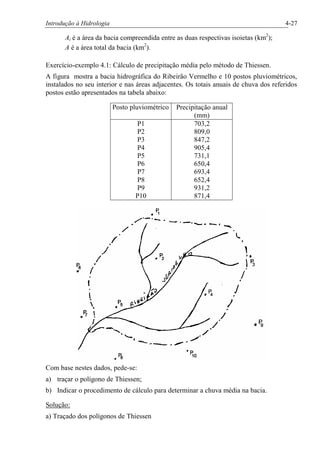 Introdução à Hidrologia 4-27
Ai é a área da bacia compreendida entre as duas respectivas isoietas (km2
);
A é a área total da bacia (km2
).
Exercício-exemplo 4.1: Cálculo de precipitação média pelo método de Thiessen.
A figura mostra a bacia hidrográfica do Ribeirão Vermelho e 10 postos pluviométricos,
instalados no seu interior e nas áreas adjacentes. Os totais anuais de chuva dos referidos
postos estão apresentados na tabela abaixo:
Posto pluviométrico Precipitação anual
(mm)
P1
P2
P3
P4
P5
P6
P7
P8
P9
P10
703,2
809,0
847,2
905,4
731,1
650,4
693,4
652,4
931,2
871,4
Com base nestes dados, pede-se:
a) traçar o polígono de Thiessen;
b) Indicar o procedimento de cálculo para determinar a chuva média na bacia.
Solução:
a) Traçado dos polígonos de Thiessen
 