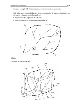 Introdução à Hidrologia 4-29
Exercício-exemplo 4.2: Cálculo da chuva média pelo método das isoietas.
Dada a bacia do Rio das Pedras e a altura pluviométrica de 6 postos localizados no
seu interior e área circunvizinhas, pede-se:
a) traçar as isoietas, espaçadas de 100 mm;
b) indicar o cálculo da precipitação média na bacia.
Solução:
a) isoietas de 100 em 100 mm
 