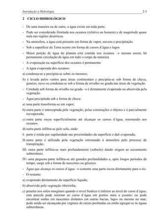 Introdução à Hidrologia 2-3
2 CICLO HIDROLÓGICO
- De uma maneira ou de outra, a água existe em toda parte.
- Pode ser considerada ilimitada nos oceanos (relativo ao homem) e de magnitude quase
nula nas regiões desérticas.
- Na atmosfera, a água está presente em forma de vapor, nuvens e precipitação.
- Sob a superfície da Terra ocorre em forma de cursos d´água e lagos.
- Maior porção de água do planeta está contida nos oceanos ® mesmo assim, há
permanente circulação de água em todo o corpo da natureza
- A evaporação na superfície dos oceanos é permanente
- A água evaporada dos oceanos:
a) condensa-se e precipita-se sobre os mesmos;
b) é levada pelos ventos para áreas continentais e precipita-se sob forma de chuva,
granizo, neve ou condensa-se sob a forma de orvalho ou geada nas áreas de vegetação.
- Umidade sob forma de orvalho ou geada ® é diretamente evaporada ou absorvida pela
vegetação.
- Água precipitada sob a forma de chuva:
a) uma parte transforma-se em vapor;
b) outra parte é interceptada pela vegetação, pelas construções e objetos e é parcialmente
reevaporada;
c) outra parte escoa superficialmente até alcançar os cursos d´água, retornando aos
oceanos.
d) outra parte infiltra-se pelo solo, onde:
I- parte é retida por capilaridade nas proximidades da superfície e dali evaporada;
II-outra parte é utilizada pela vegetação retornando à atmosfera pelo processo de
transpiração;
III- outra parte infiltra-se mais profundamente (subsolo) dando origem ao escoamento
subterrâneo;
IV- uma pequena parte infiltra-se até grandes profundidades e, após longos períodos de
tempo, surge sob a forma de nascentes ou gêiseres.
- Água que alcança os cursos d´água ® somente uma parte escoa diretamente para o rio.
- O restante:
a) evaporado diretamente da superfície líquida;
b) absorvido pela vegetação ribeirinha;
c) penetra nos solos marginais quando o nível freático é inferior ao nível do curso d´água;
esta parcela pode retornar ao curso d´água em pontos mais a jusante; ou pode
encontrar saídas em nascentes distantes em outras bacias, lagos ou mesmo no mar;
pode ainda ser alcançada por vegetais de raízes profundas ou então agregar-se às águas
subterrâneas.
 