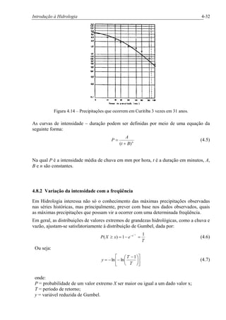 Introdução à Hidrologia 4-32
Figura 4.14 – Precipitações que ocorrem em Curitiba 3 vezes em 31 anos.
As curvas de intensidade – duração podem ser definidas por meio de uma equação da
seguinte forma:
n
Bt
A
P
)( +
= (4.5)
Na qual P é a intensidade média de chuva em mm por hora, t é a duração em minutos, A,
B e n são constantes.
4.8.2 Variação da intensidade com a freqüência
Em Hidrologia interessa não só o conhecimento das máximas precipitações observadas
nas séries históricas, mas principalmente, prever com base nos dados observados, quais
as máximas precipitações que possam vir a ocorrer com uma determinada freqüência.
Em geral, as distribuições de valores extremos de grandezas hidrológicas, como a chuva e
vazão, ajustam-se satisfatoriamente à distribuição de Gumbel, dada por:
T
exXP
y
e 1
1)( =-=³
-
-
(4.6)
Ou seja:
ú
û
ù
ê
ë
é
÷
ø
ö
ç
è
æ -
--=
T
T
y
1
lnln (4.7)
onde:
P = probabilidade de um valor extremo X ser maior ou igual a um dado valor x;
T = período de retorno;
y = variável reduzida de Gumbel.
 