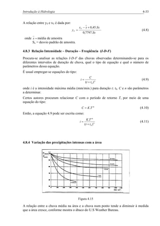 Introdução à Hidrologia 4-33
A relação entre yT e xT é dada por:
Sx
Sxxx
y
T
T
.7797,0
.45,0+-
= (4.8)
onde =x média de amostra
Sx = desvio padrão de amostra.
4.8.3 Relação Intensidade – Duração – Freqüência (I-D-F)
Procura-se analisar as relações I-D-F das chuvas observadas determinando-se para os
diferentes intervalos de duração de chuva, qual o tipo de equação e qual o número de
parâmetros dessa equação.
É usual empregar-se equações do tipo:
n
tt
C
i
)( 0+
= (4.9)
onde i é a intensidade máxima média (mm/min.) para duração t; t0, C e n são parâmetros
a determinar.
Certos autores procuram relacionar C com o período de retorno T, por meio de uma
equação do tipo:
m
TKC .= (4.10)
Então, a equação 4.9 pode ser escrita como:
n
m
tt
TK
i
)(
.
0+
= (4.11)
4.8.4 Variação das precipitações intensas com a área
Figura 4.15
A relação entre a chuva média na área e a chuva num ponto tende a diminuir à medida
que a área cresce, conforme mostra o ábaco do U.S Weather Bureau.
 