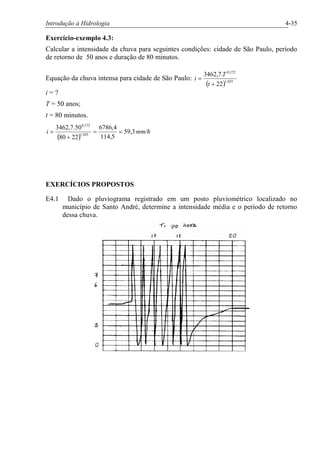 Introdução à Hidrologia 4-35
Exercício-exemplo 4.3:
Calcular a intensidade da chuva para seguintes condições: cidade de São Paulo, período
de retorno de 50 anos e duração de 80 minutos.
Equação da chuva intensa para cidade de São Paulo:
( ) 025,1
172,0
22
.7,3462
+
=
t
T
i
i = ?
T = 50 anos;
t = 80 minutos.
( )
mm/hi 3,59
5,114
4,6786
2280
50.7,3462
025,1
172,0
==
+
=
EXERCÍCIOS PROPOSTOS
E4.1 Dado o pluviograma registrado em um posto pluviométrico localizado no
município de Santo André, determine a intensidade média e o período de retorno
dessa chuva.
 