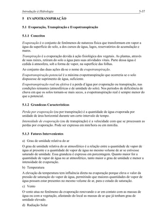Introdução à Hidrologia 5-37
5 EVAPOTRANSPIRAÇÃO
5.1 Evaporação, Transpiração e Evapotranspiração
5.1.1 Conceitos
Evaporação é o conjunto de fenômenos de natureza física que transformam em vapor a
água da superfície do solo, a dos cursos de água, lagos, reservatórios de acumulação e
mares.
Transpiração é a evaporação devida à ação fisiológica dos vegetais. As plantas, através
de suas raízes, retiram do solo a água para suas atividades vitais. Parte dessa água é
cedida à atmosfera, sob a forma de vapor, na superfície das folhas.
Ao conjunto das duas ações dá-se o nome de evapotranspiração.
Evapotranspiração potencial é a máxima evapotranspiração que ocorreria se o solo
dispusesse de suprimento de água, suficiente.
Evapotranspiração real ou efetiva é a perda d´água por evaporação ou transpiração, nas
condições reinantes (atmosféricas e de umidade do solo). Nos períodos de deficiência de
chuva em que os solos tornam-se mais secos, a evapotranspiração real é sempre menor do
que a potencial.
5.1.2 Grandezas Características
Perda por evaporação (ou por transpiração) é a quantidade de água evaporada por
unidade de área horizontal durante um certo intervalo de tempo.
Intensidade de evaporação (ou de transpiração) é a velocidade com que se processam as
perdas por evaporação. Pode ser expressa em mm/hora ou em mm/dia.
5.1.3 Fatores Intervenientes
a) Grau de umidade relativa do ar
O grau de umidade relativa do ar atmosférico é a relação entre a quantidade de vapor de
água aí presente e a quantidade de vapor de água no mesmo volume de ar se estivesse
saturado de umidade. Essa grandeza é expressa em porcentagem. Quanto maior for a
quantidade de vapor de água no ar atmosférico, tanto maior o grau de umidade e menor a
intensidade de evaporação.
b) Temperatura
A elevação da temperatura tem influência direta na evaporação porque eleva o valor da
pressão de saturação do vapor de água, permitindo que maiores quantidades de vapor de
água possam estar presentes no mesmo volume de ar, para o estado de saturação.
c) Vento
O vento atua no fenômeno da evaporação renovando o ar em contato com as massas de
água ou com a vegetação, afastando do local as massas de ar que já tenham grau de
umidade elevado.
d) Radiação Solar
 
