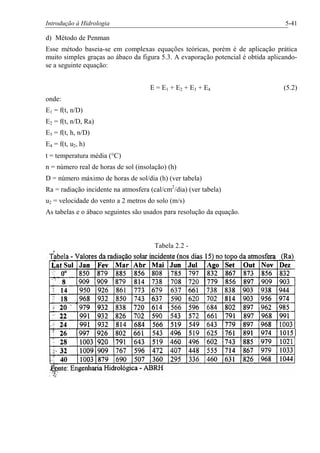 Introdução à Hidrologia 5-41
d) Método de Penman
Esse método baseia-se em complexas equações teóricas, porém é de aplicação prática
muito simples graças ao ábaco da figura 5.3. A evaporação potencial é obtida aplicando-
se a seguinte equação:
E = E1 + E2 + E3 + E4 (5.2)
onde:
E1 = f(t, n/D)
E2 = f(t, n/D, Ra)
E3 = f(t, h, n/D)
E4 = f(t, u2, h)
t = temperatura média (°C)
n = número real de horas de sol (insolação) (h)
D = número máximo de horas de sol/dia (h) (ver tabela)
Ra = radiação incidente na atmosfera (cal/cm2
/dia) (ver tabela)
u2 = velocidade do vento a 2 metros do solo (m/s)
As tabelas e o ábaco seguintes são usados para resolução da equação.
Tabela 2.2 -
 