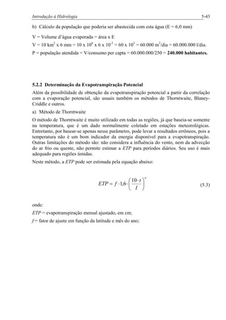 Introdução à Hidrologia 5-43
b) Cálculo da população que poderia ser abastecida com esta água (E = 6,0 mm)
V = Volume d’água evaporada = área x E
V = 10 km2
x 6 mm = 10 x 106
x 6 x 10-3
= 60 x 103
= 60.000 m3
/dia = 60.000.000 l/dia.
P = população atendida = V/consumo per capta = 60.000.000/250 = 240.000 habitantes.
5.2.2 Determinação da Evapotranspiração Potencial
Além da possibilidade de obtenção da evapotranspiração potencial a partir da correlação
com a evaporação potencial, são usuais também os métodos de Thorntwaite, Blaney-
Criddle e outros.
a) Método de Thorntwaite
O método de Thorntwaite é muito utilizado em todas as regiões, já que baseia-se somente
na temperatura, que é um dado normalmente coletado em estações meteorológicas.
Entretanto, por basear-se apenas nesse parâmetro, pode levar a resultados errôneos, pois a
temperatura não é um bom indicador da energia disponível para a evapotranspiração.
Outras limitações do método são: não considera a influência do vento, nem da advecção
do ar frio ou quente, não permite estimar a ETP para períodos diários. Seu uso é mais
adequado para regiões úmidas.
Neste método, a ETP pode ser estimada pela equação abaixo:
a
I
t
fETP ÷
ø
ö
ç
è
æ ×
××=
10
6,1 (5.3)
onde:
ETP = evapotranspiração mensal ajustado, em cm;
f = fator de ajuste em função da latitude e mês do ano;
 