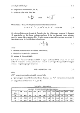 Introdução à Hidrologia 5-45
t = temperatura média mensal, em °C;
I = índice de calor anual dado por:
å=
12
1
iI onde
514,1
5
÷
ø
ö
ç
è
æ
=
t
i (5.4)
O valor de a é dado pela função cúbica do índice de calor anual:
a = 6,75.10-7
.I3
– 7,71.10-5
.I2
+ 1,792.10-2
.I + 0,49239 (5.5)
Os valores obtidos pela fórmula de Thornthwaite são válidos para meses de 30 dias com
12 horas de luz por dia. Como o número de horas de luz por dia muda com a latitude e
também porque há meses com 28 e 31 dias, torna-se necessário proceder correções. O
fator de correção (f) é obtido da seguinte forma:
3012
nh
f ×= (5.6)
onde:
h = número de horas de luz na latitude considerada;
n = número de dias do mês em estudo.
b) Método de Blaney-Criddle
Este método foi desenvolvido em 1950, na região oeste dos EUA, sendo por isso mais
indicado para zonas áridas e semi-áridas, e consiste na aplicação da seguinte fórmula para
avaliar a evapotranspiração potencial:
ETP = p.(0,457.t + 8,13) (5.7)
onde:
ETP = evapotranspiração potencial, em mm/mês;
p = porcentagem mensal de horas-luz do dia durante o ano (“p”) é o valor médio mensal);
t = temperatura média mensal do ar, em °C.
Tabela 5.4 – Valores de p.
 