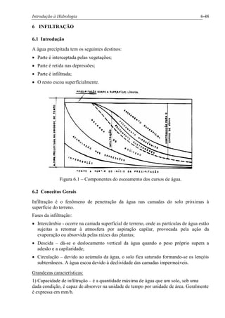 Introdução à Hidrologia 6-48
6 INFILTRAÇÃO
6.1 Introdução
A água precipitada tem os seguintes destinos:
· Parte é interceptada pelas vegetações;
· Parte é retida nas depressões;
· Parte é infiltrada;
· O resto escoa superficialmente.
Figura 6.1 – Componentes do escoamento dos cursos de água.
6.2 Conceitos Gerais
Infiltração é o fenômeno de penetração da água nas camadas do solo próximas à
superfície do terreno.
Fases da infiltração:
· Intercâmbio - ocorre na camada superficial de terreno, onde as partículas de água estão
sujeitas a retornar à atmosfera por aspiração capilar, provocada pela ação da
evaporação ou absorvida pelas raízes das plantas;
· Descida – dá-se o deslocamento vertical da água quando o peso próprio supera a
adesão e a capilaridade;
· Circulação – devido ao acúmulo da água, o solo fica saturado formando-se os lençóis
subterrâneos. A água escoa devido à declividade das camadas impermeáveis.
Grandezas características:
1) Capacidade de infiltração – é a quantidade máxima de água que um solo, sob uma
dada condição, é capaz de absorver na unidade de tempo por unidade de área. Geralmente
é expressa em mm/h.
 