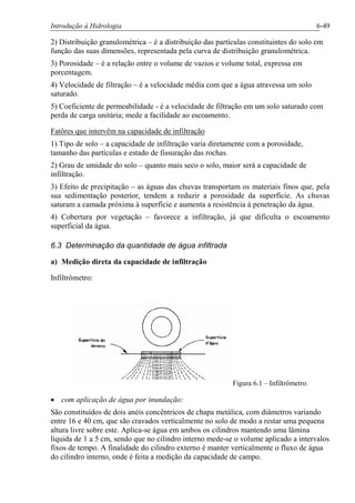 Introdução à Hidrologia 6-49
2) Distribuição granulométrica – é a distribuição das partículas constituintes do solo em
função das suas dimensões, representada pela curva de distribuição granulométrica.
3) Porosidade – é a relação entre o volume de vazios e volume total, expressa em
porcentagem.
4) Velocidade de filtração – é a velocidade média com que a água atravessa um solo
saturado.
5) Coeficiente de permeabilidade - é a velocidade de filtração em um solo saturado com
perda de carga unitária; mede a facilidade ao escoamento.
Fatôres que intervêm na capacidade de infiltração
1) Tipo de solo – a capacidade de infiltração varia diretamente com a porosidade,
tamanho das partículas e estado de fissuração das rochas.
2) Grau de umidade do solo – quanto mais seco o solo, maior será a capacidade de
infiltração.
3) Efeito de precipitação – as águas das chuvas transportam os materiais finos que, pela
sua sedimentação posterior, tendem a reduzir a porosidade da superfície. As chuvas
saturam a camada próxima à superfície e aumenta a resistência à penetração da água.
4) Cobertura por vegetação – favorece a infiltração, já que dificulta o escoamento
superficial da água.
6.3 Determinação da quantidade de água infiltrada
a) Medição direta da capacidade de infiltração
Infiltrômetro:
Figura 6.1 – Infiltrômetro.
· com aplicação de água por inundação:
São constituídos de dois anéis concêntricos de chapa metálica, com diâmetros variando
entre 16 e 40 cm, que são cravados verticalmente no solo de modo a restar uma pequena
altura livre sobre este. Aplica-se água em ambos os cilindros mantendo uma lâmina
líquida de 1 a 5 cm, sendo que no cilindro interno mede-se o volume aplicado a intervalos
fixos de tempo. A finalidade do cilindro externo é manter verticalmente o fluxo de água
do cilindro interno, onde é feita a medição da capacidade de campo.
 