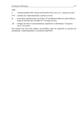 Introdução à Hidrologia 2-5
onde:
P – total precipitado sobre a bacia em forma de chuva, neve, etc., expressa em mm;
EVT – peradas por evapotranspiração, expressa em mm;
Q – escoamento superficial que sai da bacia. É normalmente dado em vazão média ao
longo do intervalo (por exemplo m3
/s ao longo do ano);
DR – variação de todos os armazenamentos, superficiais e subterrâneas. É expresso
em m3
ou em mm.
Este assunto será visto mais adiante, com detalhes, após ter conhecido os conceitos de
precipitação, evapotranspiração e escoamento superficial.
 