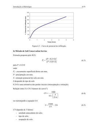 Introdução à Hidrologia 6-51
0
20
40
60
80
100
120
140
0 1 2 3 4 5 6
Tempo (horas)
F-Potencialdeinfiltração(mm)
Figura 6.3 – Curva de potencial de infiltração.
b) Método de Soil Conservation Service
Fórmula proposta pelo SCS:
)8.0(
)2.0( 2
SP
SP
Pe
*+
*-
= (6.3)
para P ³ 0.2*S
onde
Pe - escoamento superficial direto em mm;
P - precipitação em mm;
S - retenção potencial do solo em mm.
S despende do tipo de solo
0.2*S é uma estimativa das perdas iniciais (interceptação e retenção).
Relação entre S e CN (“número de curva”):
÷
ø
ö
ç
è
æ
+
=
4.25
10
1000
S
CN (6.4)
ou rearranjando a equação 6.4:
254
25400
-=
CN
S (6.5)
CN depende de 3 fatores:
- umidade antecedente do solo;
- tipo de solo;
- ocupação de solo.
 