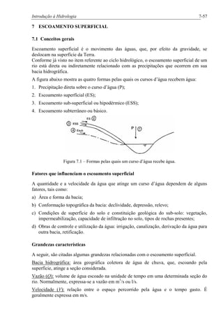 Introdução à Hidrologia 7-57
7 ESCOAMENTO SUPERFICIAL
7.1 Conceitos gerais
Escoamento superficial é o movimento das águas, que, por efeito da gravidade, se
deslocam na superfície da Terra.
Conforme já visto no item referente ao ciclo hidrológico, o escoamento superficial de um
rio está direta ou indiretamente relacionado com as precipitações que ocorrem em sua
bacia hidrográfica.
A figura abaixo mostra as quatro formas pelas quais os cursos d’água recebem água:
1. Precipitação direta sobre o curso d’água (P);
2. Escoamento superficial (ES);
3. Escoamento sub-superficial ou hipodérmico (ESS);
4. Escoamento subterrâneo ou básico.
Figura 7.1 – Formas pelas quais um curso d’água recebe água.
Fatores que influenciam o escoamento superficial
A quantidade e a velocidade da água que atinge um curso d’água dependem de alguns
fatores, tais como:
a) Área e forma da bacia;
b) Conformação topográfica da bacia: declividade, depressão, relevo;
c) Condições de superfície do solo e constituição geológica do sub-solo: vegetação,
impermeabilização, capacidade de infiltração no solo, tipos de rochas presentes;
d) Obras de controle e utilização da água: irrigação, canalização, derivação da água para
outra bacia, retificação.
Grandezas características
A seguir, são citadas algumas grandezas relacionadas com o escoamento superficial.
Bacia hidrográfica: área geográfica coletora de água de chuva, que, escoando pela
superfície, atinge a seção considerada.
Vazão (Q): volume de água escoado na unidade de tempo em uma determinada seção do
rio. Normalmente, expressa-se a vazão em m3
/s ou l/s.
Velocidade (V): relação entre o espaço percorrido pela água e o tempo gasto. É
geralmente expressa em m/s.
 