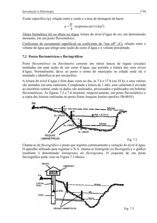 Introdução à Hidrologia 7-58
Vazão específica (q): relação entre a vazão e a área de drenagem da bacia.
A
Q
q = (expressa em l/s.km2
)
Altura linimétrica (h) ou altura na régua: leitura do nível d’água do rio, em determinado
momento, em um posto fluviométrico.
Coeficiente de escoamento superficial ou coeficiente de “run off” (C): relação entre o
volume de água que atinge uma seção do curso d’água e o volume precipitado.
7.2 Postos fluviométricos e fluviográficos
Posto fluviométrico ou fluviômetro consiste em vários lances de réguas (escalas)
instaladas em uma seção de um curso d´água, que permite a leitura dos seus níveis
d´água. Normalmente, dá-se ao posto o nome do município ou cidade onde ele é
instalado e identifica-se por um prefixo.
A leitura do nível d´água é feita duas vezes ao dia, às 7 h e 17 h (ou 18 h), e seus valores
são anotados em uma caderneta. Completada a leitura de 1 mês, essa caderneta é enviada
ao escritório central, onde os dados são analisados, processados e publicados em boletins
fluviométricos. As figuras 7.2 e 7.4 mostram, respectivamente, um posto fluviométrico e
a cópia das leituras realizadas no posto Ponte Joaquim Justino (prefixo 5B-001F).
Fig. 7.2
Chama-se de fluviográfico o posto que registra continuamente a variação do nível d´água.
O aparelho utilizado para registrar o N.A. chama-se limnígrafo ou fluviógrafo e o gráfico
resultante é denominado limnigrama ou fluviograma. O esquema de um posto
fluviográfico pode visto na Figura 7.3 abaixo.
Fig. 7.3
 