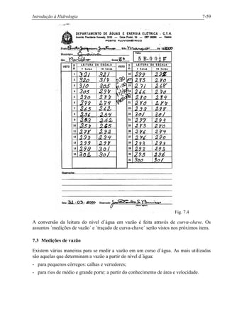 Introdução à Hidrologia 7-59
Fig. 7.4
A conversão da leitura do nível d´água em vazão é feita através de curva-chave. Os
assuntos ´medições de vazão´ e ´traçado de curva-chave´ serão vistos nos próximos itens.
7.3 Medições de vazão
Existem várias maneiras para se medir a vazão em um curso d´água. As mais utilizadas
são aquelas que determinam a vazão a partir do nível d´água:
- para pequenos córregos: calhas e vertedores;
- para rios de médio e grande porte: a partir do conhecimento de área e velocidade.
 
