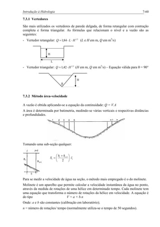 Introdução à Hidrologia 7-60
7.3.1 Vertedores
São mais utilizados os vertedores de parede delgada, de forma retangular com contração
completa e forma triangular. As fórmulas que relacionam o nível e a vazão são as
seguintes:
- Vertedor retangular: 5,1
84,1 HLQ ××= (L e H em m, Q em m3
/s)
H
L
- Vertedor triangular: 5,2
42,1 HQ ×= (H em m, Q em m3
/s) – Equação válida para q = 90°
H
q
7.3.2 Método área-velocidade
A vazão é obtida aplicando-se a equação da continuidade: Q = V.A
A área é determinada por batimetria, medindo-se várias verticais e respectivas distâncias
e profundidades.
Tomando uma sub-seção qualquer:
i
ii
i l
hh
S ×÷
ø
ö
ç
è
æ +
= +
2
1
Para se medir a velocidade de água na seção, o método mais empregado é o do molinete.
Molinete é um aparelho que permite calcular a velocidade instantânea da água no ponto,
através da medida de rotações de uma hélice em determinado tempo. Cada molinete tem
uma equação que transforma o número de rotações da hélice em velocidade. A equação é
do tipo V = a + b.n
Onde: a e b são constantes (calibração em laboratório);
n = número de rotações/ tempo (normalmente utiliza-se o tempo de 50 segundos).
 