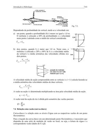 Introdução à Hidrologia 7-61
Fig. 7.5.
Dependendo da profundidade da vertical, mede-se a velocidade em:
a) um ponto, quando a profundidade (h) é menor ou igual a 1,0 m.
O molinete é colocado a 60% da profundidade e a velocidade
neste ponto é adotada como a média da vertical considerada.
6,0VVvert =
b) dois pontos, quando h é maior que 1,0 m. Neste caso, o
molinete é colocado a 20% e 80% de h e a velocidade média
da vertical é a média aritmética das velocidades obtidas nos
dois pontos.
2
8,02,0 VV
Vvert
+
=
A velocidade média da seção compreendida entre as verticais i e i+1 é calcula fazendo-se
a média aritmética das velocidades médias de duas verticais.
2
1
sec_
++
= ii
i
VV
V
A vazão na seção i é determinada multiplicando-se área pela velocidade média da seção.
iii VAq sec_×=
A vazão total da seção do rio é obtida pelo somatório das vazões parciais:
å=
=
n
i
iqQ
1
7.4 Relação cota-vazão (curva-chave)
Curva-chave é a relação entre os níveis d´água com as respectivas vazões de um posto
fluviométrico.
Para o traçado da curva-chave em um determinado posto fluviométrico, é necessário que
disponha de uma série de medição de vazão no local, ou seja, a leitura da régua e a
correspondente vazão (dados de h e Q).
 