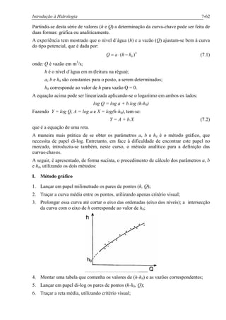Introdução à Hidrologia 7-62
Partindo-se desta série de valores (h e Q) a determinação da curva-chave pode ser feita de
duas formas: gráfica ou analiticamente.
A experiência tem mostrado que o nível d´água (h) e a vazão (Q) ajustam-se bem à curva
do tipo potencial, que é dada por:
b
hhaQ )( 0-×= (7.1)
onde: Q é vazão em m3
/s;
h é o nível d´água em m (leitura na régua);
a, b e h0 são constantes para o posto, a serem determinados;
h0 corresponde ao valor de h para vazão Q = 0.
A equação acima pode ser linearizada aplicando-se o logaritmo em ambos os lados:
log Q = log a + b.log (h-h0)
Fazendo Y = log Q, A = log a e X = log(h-h0), tem-se:
Y = A + b.X (7.2)
que é a equação de uma reta.
A maneira mais prática de se obter os parâmetros a, b e h0 é o método gráfico, que
necessita de papel di-log. Entretanto, em face à dificuldade de encontrar este papel no
mercado, introduziu-se também, neste curso, o método analítico para a definição das
curvas-chaves.
A seguir, é apresentado, de forma sucinta, o procedimento de cálculo dos parâmetros a, b
e h0, utilizando os dois métodos:
I. Método gráfico
1. Lançar em papel milimetrado os pares de pontos (h, Q);
2. Traçar a curva média entre os pontos, utilizando apenas critério visual;
3. Prolongar essa curva até cortar o eixo das ordenadas (eixo dos níveis); a intersecção
da curva com o eixo de h corresponde ao valor de h0;
4. Montar uma tabela que contenha os valores de (h-h0) e as vazões correspondentes;
5. Lançar em papel di-log os pares de pontos (h-h0, Q);
6. Traçar a reta média, utilizando critério visual;
 