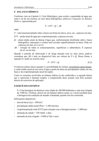Introdução à Hidrologia 8-66
8 BALANÇO HÍDRICO
Conforme visto no Capítulo 2, Ciclo Hidrológico, para avaliar a quantidade da água que
entra e sai de um sistema, no caso bacia hidrográfica, utiliza-se a Equação do Balanço
Hídrico, representada por:
P – EVT – Q = DR (8.1)
onde:
P – total anual precipitado sobre a bacia em forma de chuva, neve, etc., expressa em mm;
EVT – perda anual de água por evapotranspiração, expressa em mm;
Q – altura média anual da lâmina d´água que, uniformemente distribuída sobre a bacia
hidrográfica, representa o volume total escoado superficialmente na bacia. Pode ser
expressa em mm, m3
/s ou l/s;
DR – variação de todos os armazenamentos, superficiais e subterrâneos. É expresso
em m3
ou em mm.
Quando o período de observação é de longa duração (um ou mais anos), pode-se
considerar que DR é nulo ou desprezível face aos valores de P e Q. Dessa forma, a
equação 8.1 pode ser rescrita como
P – EVT = Q (8.2)
O interesse prático dessa equação é a possibilidade de estimar, em primeira aproximação,
a vazão média anual de um curso d´água a partir da altura de precipitações caídas em sua
bacia e da evapotranspiração anual da região.
Como os conceitos envolvidos no balanço hídrico já são conhecidos e a equação básica
que o representa é bastante simples, a compreensão deste assunto será feita somente
através de exercícios de aplicação.
EXERCÍCIOS-EXEMPLO
8.1 Uma barragem irá abastecer uma cidade de 100.000 habitantes e uma área irrigada
de 5.000 ha. Verificar, através de um balanço hídrico anual, se o local escolhido para
a barragem tem condições de atender à demanda, quando esta for construída.
Informações disponíveis:
- área da bacia (Ab) = 300 km2
;
- precipitação média anual (Pm) = 1.300 mm/ano;
- evapotranspiração total (EVT) para situação com a barragem pronta = 1.000/ano;
- demanda da cidade = 150 l/(hab. x dia);
- demanda da área irrigada = 9.000 m3
/(ha x ano).
 