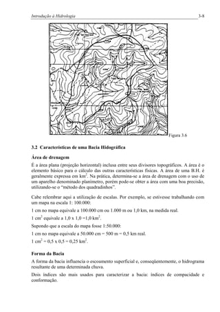 Introdução à Hidrologia 3-8
Figura 3.6
3.2 Características de uma Bacia Hidográfica
Área de drenagem
É a área plana (projeção horizontal) inclusa entre seus divisores topográficos. A área é o
elemento básico para o cálculo das outras características físicas. A área de uma B.H. é
geralmente expressa em km2
. Na prática, determina-se a área de drenagem com o uso de
um aparelho denominado planímetro, porém pode-se obter a área com uma boa precisão,
utilizando-se o “método dos quadradinhos”.
Cabe relembrar aqui a utilização de escalas. Por exemplo, se estivesse trabalhando com
um mapa na escala 1: 100.000:
1 cm no mapa equivale a 100.000 cm ou 1.000 m ou 1,0 km, na medida real.
1 cm2
equivale a 1,0 x 1,0 =1,0 km2
.
Supondo que a escala do mapa fosse 1:50.000:
1 cm no mapa equivale a 50.000 cm = 500 m = 0,5 km real.
1 cm2
= 0,5 x 0,5 = 0,25 km2
.
Forma da Bacia
A forma da bacia influencia o escoamento superficial e, conseqüentemente, o hidrograma
resultante de uma determinada chuva.
Dois índices são mais usados para caracterizar a bacia: índices de compacidade e
conformação.
 