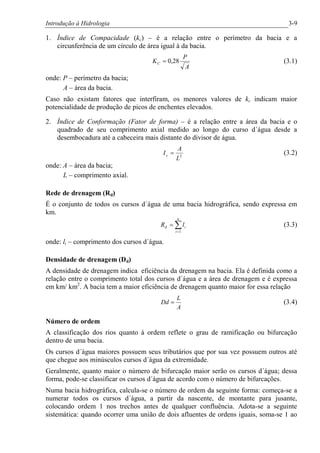 Introdução à Hidrologia 3-9
1. Índice de Compacidade (kc) – é a relação entre o perímetro da bacia e a
circunferência de um círculo de área igual à da bacia.
A
P
KC 28,0= (3.1)
onde: P – perímetro da bacia;
A – área da bacia.
Caso não existam fatores que interfiram, os menores valores de kc indicam maior
potencialidade de produção de picos de enchentes elevados.
2. Índice de Conformação (Fator de forma) – é a relação entre a área da bacia e o
quadrado de seu comprimento axial medido ao longo do curso d´água desde a
desembocadura até a cabeceira mais distante do divisor de água.
2
L
A
Ic = (3.2)
onde: A – área da bacia;
L – comprimento axial.
Rede de drenagem (Rd)
É o conjunto de todos os cursos d´água de uma bacia hidrográfica, sendo expressa em
km.
å=
=
n
i
id lR
1
(3.3)
onde: li – comprimento dos cursos d´água.
Densidade de drenagem (Dd)
A densidade de drenagem indica eficiência da drenagem na bacia. Ela é definida como a
relação entre o comprimento total dos cursos d´água e a área de drenagem e é expressa
em km/ km2
. A bacia tem a maior eficiência de drenagem quanto maior for essa relação
A
L
Dd = (3.4)
Número de ordem
A classificação dos rios quanto à ordem reflete o grau de ramificação ou bifurcação
dentro de uma bacia.
Os cursos d´água maiores possuem seus tributários que por sua vez possuem outros até
que chegue aos minúsculos cursos d´água da extremidade.
Geralmente, quanto maior o número de bifurcação maior serão os cursos d´água; dessa
forma, pode-se classificar os cursos d´água de acordo com o número de bifurcações.
Numa bacia hidrográfica, calcula-se o número de ordem da seguinte forma: começa-se a
numerar todos os cursos d´água, a partir da nascente, de montante para jusante,
colocando ordem 1 nos trechos antes de qualquer confluência. Adota-se a seguinte
sistemática: quando ocorrer uma união de dois afluentes de ordens iguais, soma-se 1 ao
 