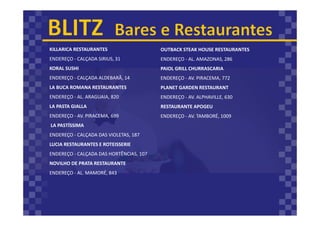 KILLARICA RESTAURANTES
ENDEREÇO - CALÇADA SIRIUS, 31
KORAL SUSHI
ENDEREÇO - CALÇADA ALDEBARÃ, 14
LA BUCA ROMANA RESTAURANTES
ENDEREÇO - AL. ARAGUAIA, 820
LA PASTA GIALLA
ENDEREÇO - AV. PIRACEMA, 699
LA PASTÍSSIMA
ENDEREÇO - CALÇADA DAS VIOLETAS, 187
LUCIA RESTAURANTES E ROTEISSERIE
ENDEREÇO - CALÇADA DAS HORTÊNCIAS, 107
NOVILHO DE PRATA RESTAURANTE
ENDEREÇO - AL. MAMORÉ, 843
OUTBACK STEAK HOUSE RESTAURANTES
ENDEREÇO - AL. AMAZONAS, 286
PAIOL GRILL CHURRASCARIA
ENDEREÇO - AV. PIRACEMA, 772
PLANET GARDEN RESTAURANT
ENDEREÇO - AV. ALPHAVILLE, 630
RESTAURANTE APOGEU
ENDEREÇO - AV. TAMBORÉ, 1009
 