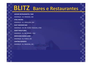 AZZURE RESTAURANTES / BAR
ENDEREÇO - AV. IPANEMA, 500
STEEL RACING
ENDEREÇO - AL. ARAGUAIA, 942
DUET SNOOKER BAR
ENDEREÇO - AV. DR. YOJIRO TAKAOKA, 4700
SAINT PHELIP GRILL
ENDEREÇO - AL. RIO NEGRO, 1033
MERCEARIA MARIA JOÃO
ENDEREÇO - AL. PURUS, 265
CANTINA ROPERTO
ENDEREÇO - AL. MADEIRA, 292
 