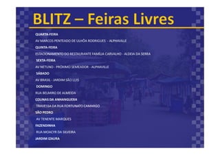 QUARTA-FEIRA
AV MARCOS PENTEADO DE ULHÔA RODRIGUES - ALPHAVILLE
QUINTA-FEIRA
ESTACIONAMENTO DO RESTAURANTE FAMÍLIA CARVALHO - ALDEIA DA SERRA
SEXTA-FEIRA
AV NETUNO - PRÓXIMO SEMEADOR - ALPHAVILLE
SÁBADO
AV BRASIL - JARDIM SÃO LUIS
DOMINGO
RUA BELMIRO DE ALMEIDA
COLINAS DA ANHANGUERA
TRAVESSA DA RUA FORTUNATO CAMARGO
SÃO PEDRO
AV TENENTE MARQUES
FAZENDINHA
RUA MOACYR DA SILVEIRA
JARDIM IZAURA
 