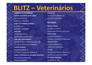 CLÍNICAS VETERINÁRIAS
CENTRO VETERINÁRIO ALPHA CONDE
RUA CAPRICORNIO, 64
ALPHAVILLE, BARUERI/SP
CLINICA VETERINÁRIA ALPHAVILLE
AV. MARTE, 451,
ALPHAVILLE, BARUERI/SP
CANI CARE
AVENIDA BATATAIS, 461
JARDIM ITAPARICA, BARUERI/SP
CANIL CÃO CLUB ALPHAVILLE
ESTRADA QUIRINO CHAVES DE OLIVEIRA, 888
VILA VELHA, SANTANA DE PARNAÍBA/SP
CANINOS BRANCOS
CALÇADA ALDEBARÃ, 61
ALPHAVILLE, SANTANA DE PARNAÍBA/SP
CLÍNICA VETERINÁRIA DR. BENJAMIN MENDONÇA
RUA DUQUE DE CAXIAS, 418,
CENTRO, BARUERI/SP
MASCOTE MANIA
AV. HIDRA, 43 LOJA/4 C,
PRAÇA ALDEIA DA SERRA, BARUERI/SP
PATAS E PENAS
CALÇADA ALDEBARÃ, 61,
ALPHAVILLE, SANTANA DE PARNAÍBA/SP
PATAS PET SHOP
RUA SÃO FERNANDO, 751,
JARDIM JÚLIO, BARUERI/SP
VET CÃO
RUA ANTÔNIO PEREIRA TENDEIRO, 110,
VILA POUSO ALEGRE, BARUERI/SP
PET CENTER MARGINAL
AV. ALPHAVILLE, 580
PONTO CÃO
CALÇADA DOS GERÂNIOS, 25,
ALPHAVILLE, BARUERI/SP
PET SHOPs
 