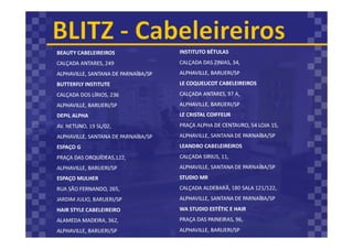 BEAUTY CABELEIREIROS
CALÇADA ANTARES, 249
ALPHAVILLE, SANTANA DE PARNAÍBA/SP
BUTTERFLY INSTITUTE
CALÇADA DOS LÍRIOS, 236
ALPHAVILLE, BARUERI/SP
DEPIL ALPHA
AV. NETUNO, 19 SL/02,
ALPHAVILLE, SANTANA DE PARNAÍBA/SP
ESPAÇO G
PRAÇA DAS ORQUÍDEAS,122,
ALPHAVILLE, BARUERI/SP
ESPAÇO MULHER
RUA SÃO FERNANDO, 265,
JARDIM JULIO, BARUERI/SP
HAIR STYLE CABELEIREIRO
ALAMEDA MADEIRA, 362,
ALPHAVILLE, BARUERI/SP
INSTITUTO BÉTULAS
CALÇADA DAS ZINIAS, 34,
ALPHAVILLE, BARUERI/SP
LE COQUELICOT CABELEIREIROS
CALÇADA ANTARES, 97 A,
ALPHAVILLE, BARUERI/SP
LE CRISTAL COIFFEUR
PRAÇA ALPHA DE CENTAURO, 54 LOJA 15,
ALPHAVILLE, SANTANA DE PARNAÍBA/SP
LEANDRO CABELEIREIROS
CALÇADA SIRIUS, 11,
ALPHAVILLE, SANTANA DE PARNAÍBA/SP
STUDIO MR
CALÇADA ALDEBARÃ, 180 SALA 121/122,
ALPHAVILLE, SANTANA DE PARNAÍBA/SP
WA STUDIO ESTÉTIC E HAIR
PRAÇA DAS PAINEIRAS, 96,
ALPHAVILLE, BARUERI/SP
 