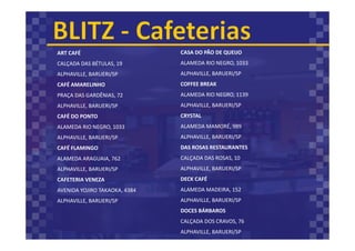 ART CAFÉ
CALÇADA DAS BÉTULAS, 19
ALPHAVILLE, BARUERI/SP
CAFÉ AMARELINHO
PRAÇA DAS GARDÊNIAS, 72
ALPHAVILLE, BARUERI/SP
CAFÉ DO PONTO
ALAMEDA RIO NEGRO, 1033
ALPHAVILLE, BARUERI/SP
CAFÉ FLAMINGO
ALAMEDA ARAGUAIA, 762
ALPHAVILLE, BARUERI/SP
CAFETERIA VENEZA
AVENIDA YOJIRO TAKAOKA, 4384
ALPHAVILLE, BARUERI/SP
CASA DO PÃO DE QUEIJO
ALAMEDA RIO NEGRO, 1033
ALPHAVILLE, BARUERI/SP
COFFEE BREAK
ALAMEDA RIO NEGRO, 1139
ALPHAVILLE, BARUERI/SP
CRYSTAL
ALAMEDA MAMORÉ, 989
ALPHAVILLE, BARUERI/SP
DAS ROSAS RESTAURANTES
CALÇADA DAS ROSAS, 10
ALPHAVILLE, BARUERI/SP
DECK CAFÉ
ALAMEDA MADEIRA, 152
ALPHAVILLE, BARUERI/SP
DOCES BÁRBAROS
CALÇADA DOS CRAVOS, 76
ALPHAVILLE, BARUERI/SP
 