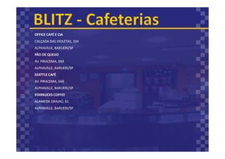 OFFICE CAFÉ E CIA
CALÇADA DAS VIOLETAS, 334
ALPHAVILLE, BARUERI/SP
PÃO DE QUEIJO
AV. PIRACEMA, 669
ALPHAVILLE, BARUERI/SP
SEATTLE CAFÉ
AV. PIRACEMA, 669
ALPHAVILLE, BARUERI/SP
STARBUCKS COFFEE
ALAMEDA GRAJAÚ, 61
ALPHAVILLE, BARUERI/SP
 
