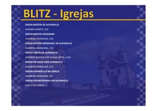 IGREJA BATISTA DE ALPHAVILLE
AVENIDA MARTE, 534
IGREJA BATISTA MAANAIM
ALAMEDA ARAGUAIA, 410
IGREJA BATISTA MEMORIAL DE ALPHAVILLE
ALAMEDA ARAGUAIA, 210
IGREJA CRISTÃ DE ALPHAVILLE
AVENIDA DOUTOR DIB SAUAIA NETO, 1150
IGREJA DE NOVA VIDA ALPHAVILLE
ALAMEDA ARAGUAIA, 122
IGREJA EVANGÉLICA NA GRAÇA
ALAMEDA ARAGUAIA, 681
IGREJA PRESBITERIANA EM ALPHAVILLE
LARGO DA IGREJA, 1
 