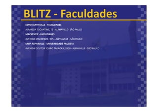 ESPM ALPHAVILLE - FACULDADES
ALAMEDA TOCANTINS, 75 - ALPHAVILLE - SÃO PAULO
MACKENZIE - FACULDADES
AVENIDA MACKENZIE, 905 - ALPHAVILLE - SÃO PAULO
UNIP ALPHAVILLE - UNIVERSIDADE PAULISTA
AVENIDA DOUTOR YOJIRO TAKAOKA, 3500 - ALPHAVILLE - SÃO PAULO
 