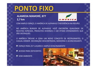 ALAMEDA MAMORÉ, 877
2,7 km
COM AMPLO ESPAÇO, O AMÉRICA DE ALPHAVILE É REFERÊNCIA NA REGIÃO.
NO AMÉRICA BURGER DE ALPHAVILE VOCÊ ENCONTRA QUALIDADE DE
RECEITAS ESPECIAIS, PRODUTOS DIVERSOS E UM ÓTIMO ATENDIMENTO QUE
SÃO DESTAQUES.
O AMÉRICA TROUXE A CENA UM NOVO CONCEITO DE RESTAURANTES, O
CASUAL DINNER. DECORAÇÃO DESCONTRAÍDA, MODERNA E ACONCHEGANTE.
ESPAÇO PARA 257 LUGARES E AMPLO ESTACINAMENTO
ACESSO PARA DEFICIENTES
SOM AMBIENTE
 