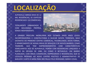 A GRANDE PROCURA IMOBILIÁRIA NOS ÚLTIMOS ANOS ANOS LEVOU
INCORPORADORAS E CONSTRUTORAS A BUSCAR NOVOS TERRENOS, MAIS
DISTANTES DO PRIMEIRO CENTRO COMERCIAL, FAVORECENDO, DESTA FORMA,
O APARECIMENTO DE NOVAS ÁREAS DE SERVIÇOS E DE NOVOS BAIRROS, COMO
TAMBORÉ, QUE TEM EMPREENDIMENTOS COM CARACTERÍSTICAS
SEMELHANTES AOS DE ALPHAVILLE, PORÉM COM RESIDENCIAIS LANÇADOS A
PARTIR DA DÉCADA DE 1980, OU COMO O BETHAVILLE, UM BAIRRO
PLANEJADO, COM ÁREAS COMERCIAIS, EMPRESARIAIS E RESIDENCIAIS, QUE SE
LOCALIZA PRÓXIMO AO NOVO CENTRO POLÍTICO E ADMINISTRATIVO DE
BARUERI E JUNTO À SAÍDA PARA SÃO PAULO PELO RODOANEL MÁRIO COVAS.
ALPHAVILLE ABRIGA MAIS DE 12
MIL RESIDÊNCIAS, 42 EDIFÍCIOS
RESIDENCIAIS E 16 COMERCIAIS.
TOTALMENTE URBANIZADO E
COM SEGURANÇA PRÓPRIA,
SENDO INDEPENDENTE.
 
