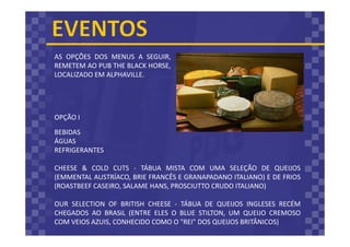 AS OPÇÕES DOS MENUS A SEGUIR,
REMETEM AO PUB THE BLACK HORSE,
LOCALIZADO EM ALPHAVILLE.
BEBIDAS
ÁGUAS
REFRIGERANTES
CHEESE & COLD CUTS - TÁBUA MISTA COM UMA SELEÇÃO DE QUEIJOS
(EMMENTAL AUSTRÍACO, BRIE FRANCÊS E GRANAPADANO ITALIANO) E DE FRIOS
(ROASTBEEF CASEIRO, SALAME HANS, PROSCIUTTO CRUDO ITALIANO)
OUR SELECTION OF BRITISH CHEESE - TÁBUA DE QUEIJOS INGLESES RECÉM
CHEGADOS AO BRASIL (ENTRE ELES O BLUE STILTON, UM QUEIJO CREMOSO
COM VEIOS AZUIS, CONHECIDO COMO O "REI" DOS QUEIJOS BRITÂNICOS)
OPÇÃO I
 